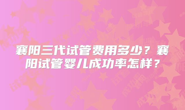 襄阳三代试管费用多少？襄阳试管婴儿成功率怎样？