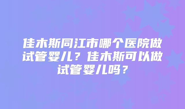佳木斯同江市哪个医院做试管婴儿？佳木斯可以做试管婴儿吗？