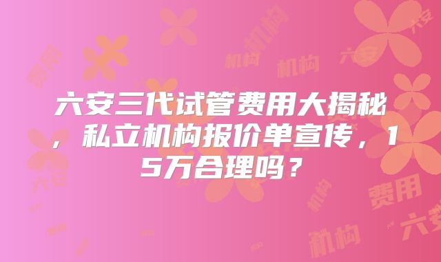 六安三代试管费用大揭秘，私立机构报价单宣传，15万合理吗？