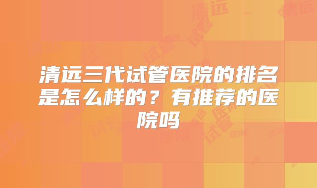 清远三代试管医院的排名是怎么样的？有推荐的医院吗