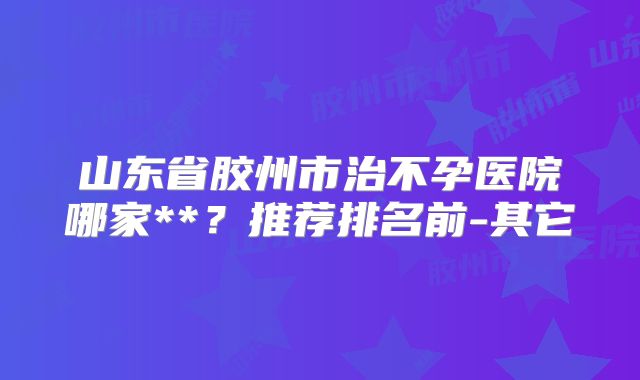 山东省胶州市治不孕医院哪家**?推荐排名前-其它