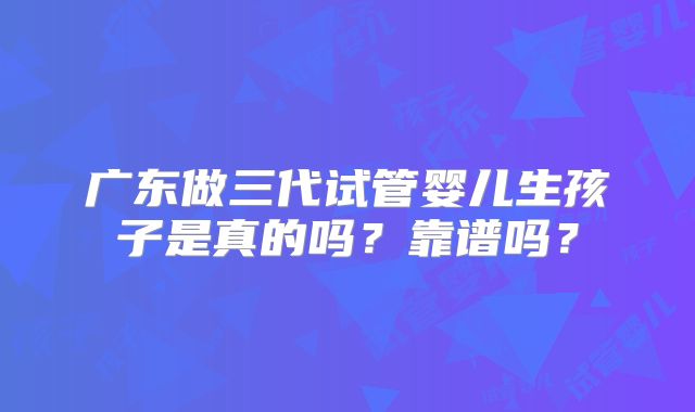 广东做三代试管婴儿生孩子是真的吗？靠谱吗？