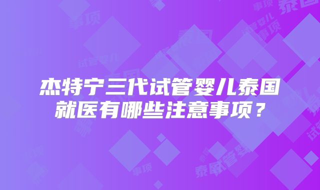 杰特宁三代试管婴儿泰国就医有哪些注意事项？