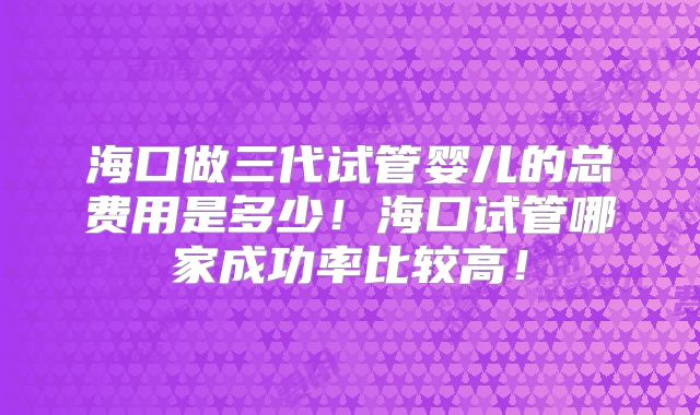 海口做三代试管婴儿的总费用是多少！海口试管哪家成功率比较高！