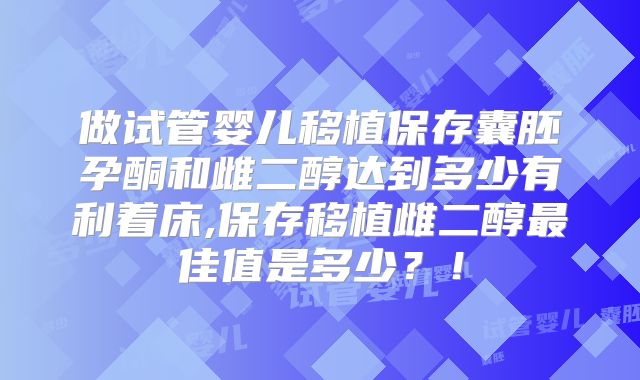 做试管婴儿移植保存囊胚孕酮和雌二醇达到多少有利着床,保存移植雌二醇最佳值是多少？！