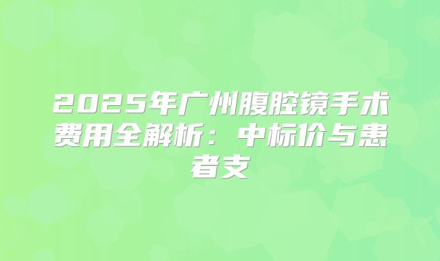 2025年广州腹腔镜手术费用全解析:中标价与患者支