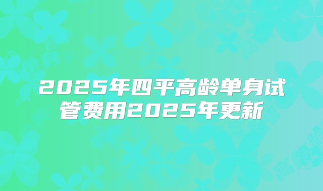 2025年四平高龄单身试管费用2025年更新