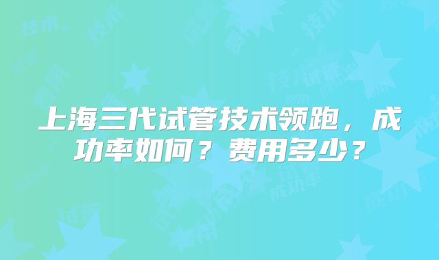 上海三代试管技术领跑，成功率如何？费用多少？