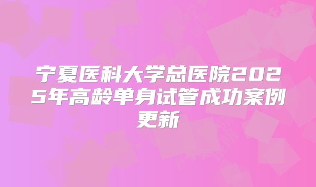 宁夏医科大学总医院2025年高龄单身试管成功案例更新
