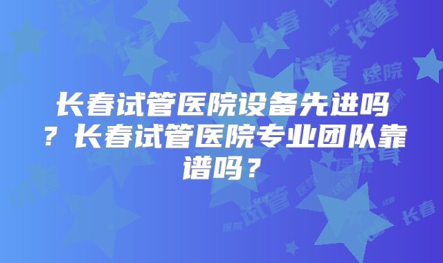 长春试管医院设备先进吗?长春试管医院专业团队靠谱吗?