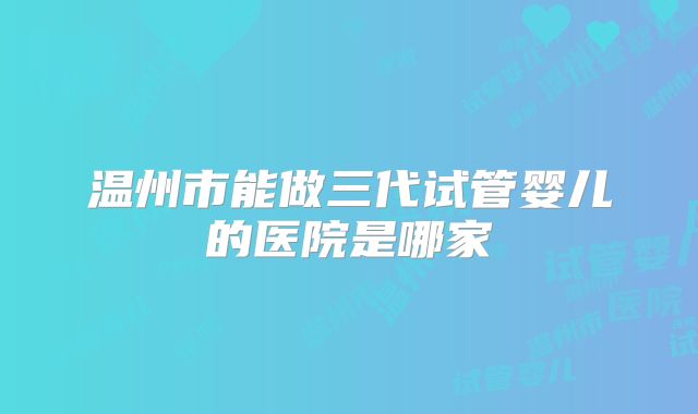 温州市能做三代试管婴儿的医院是哪家