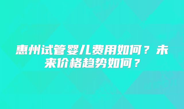 惠州试管婴儿费用如何？未来价格趋势如何？