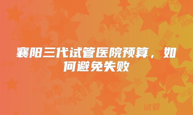 襄阳三代试管医院预算，如何避免失败