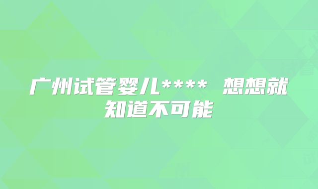 广州试管婴儿**** 想想就知道不可能