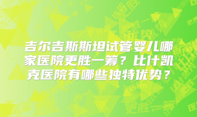 吉尔吉斯斯坦试管婴儿哪家医院更胜一筹？比什凯克医院有哪些独特优势？