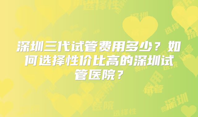 深圳三代试管费用多少？如何选择性价比高的深圳试管医院？