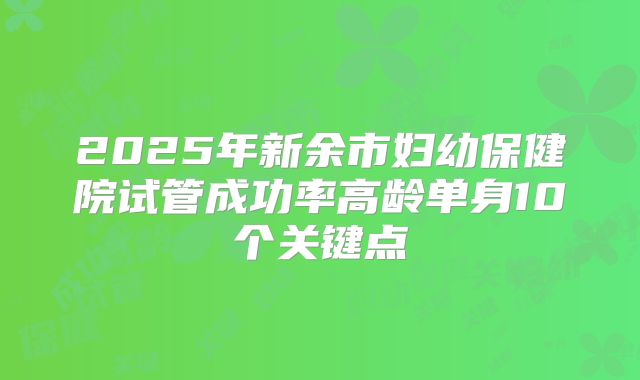 2025年新余市妇幼保健院试管成功率高龄单身10个关键点