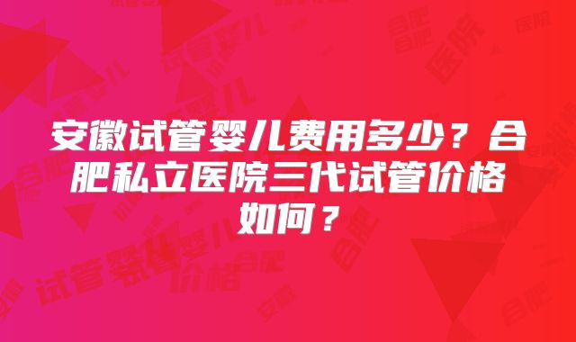 安徽试管婴儿费用多少？合肥私立医院三代试管价格如何？