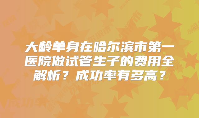 大龄单身在哈尔滨市第一医院做试管生子的费用全解析？成功率有多高？