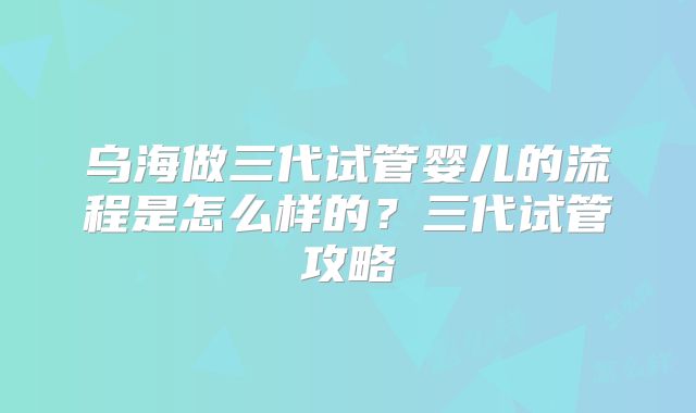 乌海做三代试管婴儿的流程是怎么样的？三代试管攻略