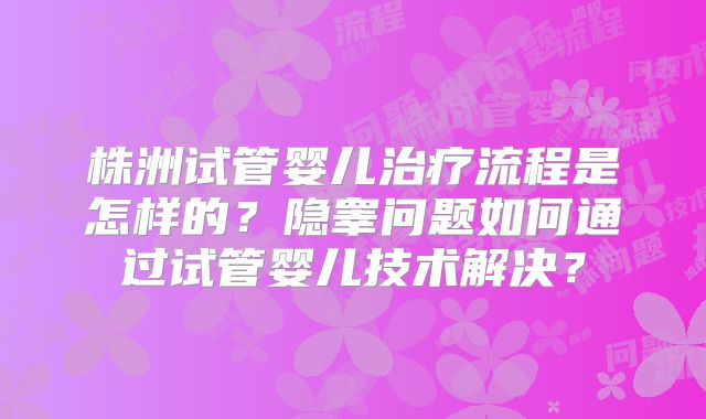 株洲试管婴儿治疗流程是怎样的？隐睾问题如何通过试管婴儿技术解决？