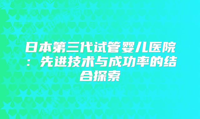 日本第三代试管婴儿医院：先进技术与成功率的结合探索