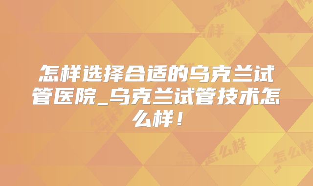 怎样选择合适的乌克兰试管医院_乌克兰试管技术怎么样！