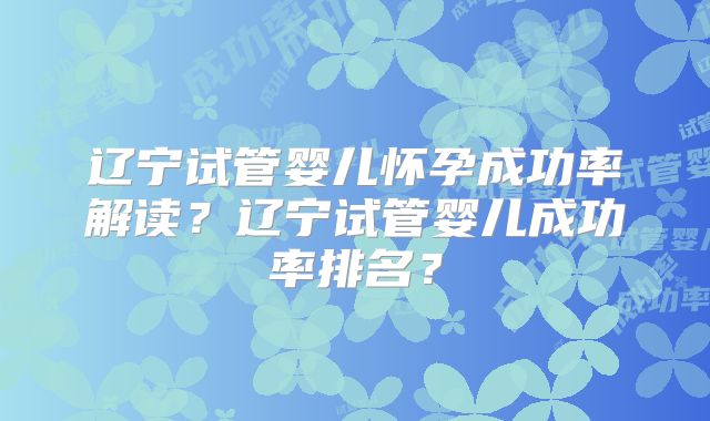 辽宁试管婴儿怀孕成功率解读？辽宁试管婴儿成功率排名？