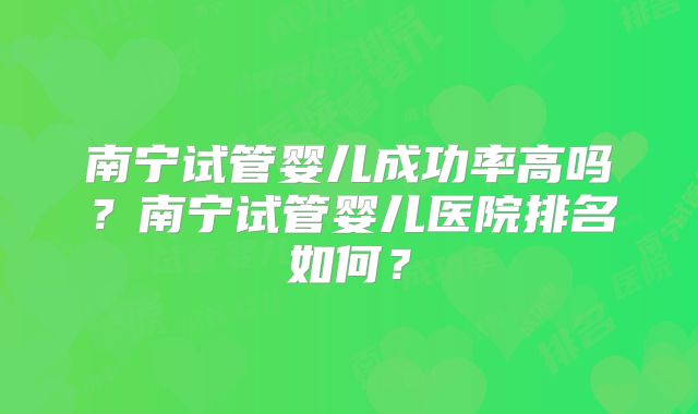 南宁试管婴儿成功率高吗？南宁试管婴儿医院排名如何？
