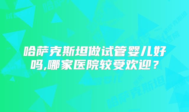 哈萨克斯坦做试管婴儿好吗,哪家医院较受欢迎？