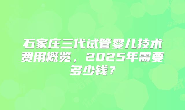 石家庄三代试管婴儿技术费用概览，2025年需要多少钱？