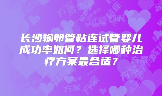 长沙输卵管粘连试管婴儿成功率如何？选择哪种治疗方案最合适？