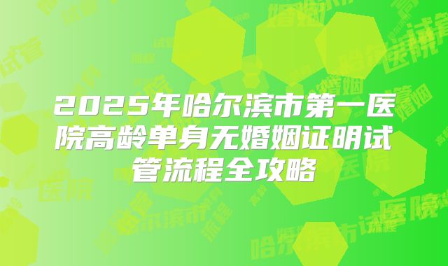 2025年哈尔滨市第一医院高龄单身无婚姻证明试管流程全攻略