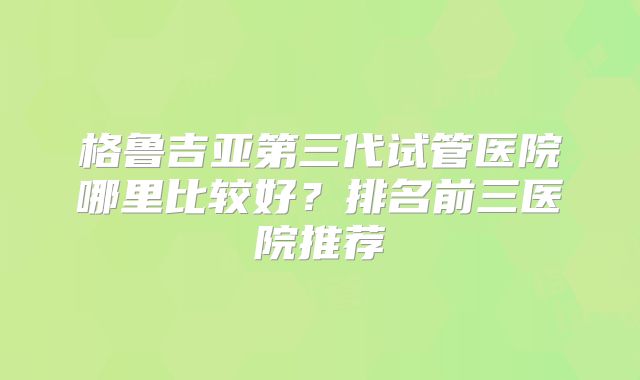 格鲁吉亚第三代试管医院哪里比较好？排名前三医院推荐