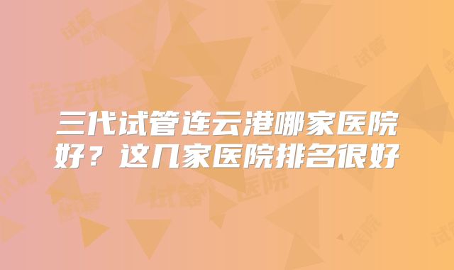 三代试管连云港哪家医院好？这几家医院排名很好
