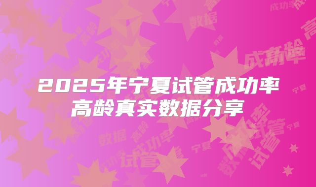 2025年宁夏试管成功率高龄真实数据分享
