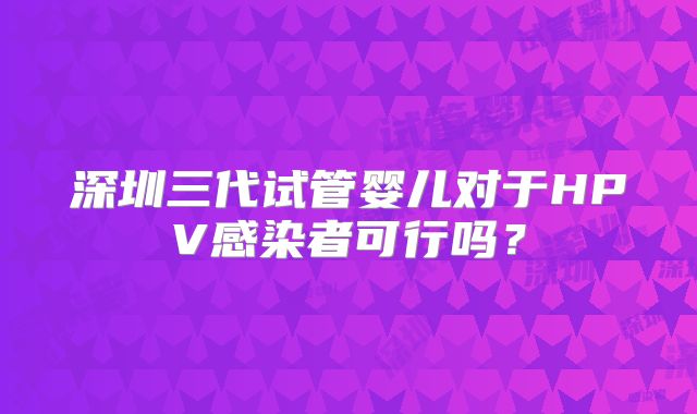 深圳三代试管婴儿对于HPV感染者可行吗？