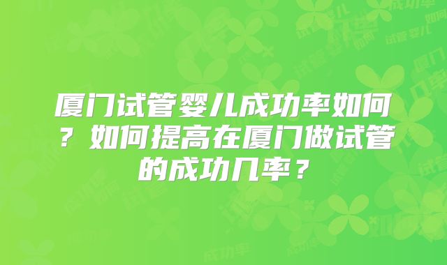 厦门试管婴儿成功率如何?如何提高在厦门做试管的成功几率?