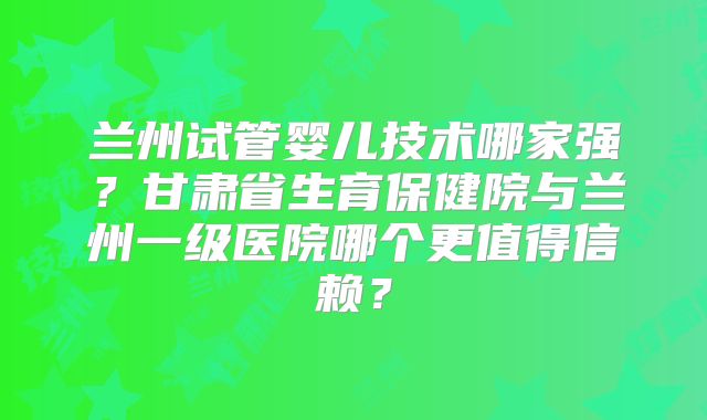 兰州试管婴儿技术哪家强？甘肃省生育保健院与兰州一级医院哪个更值得信赖？