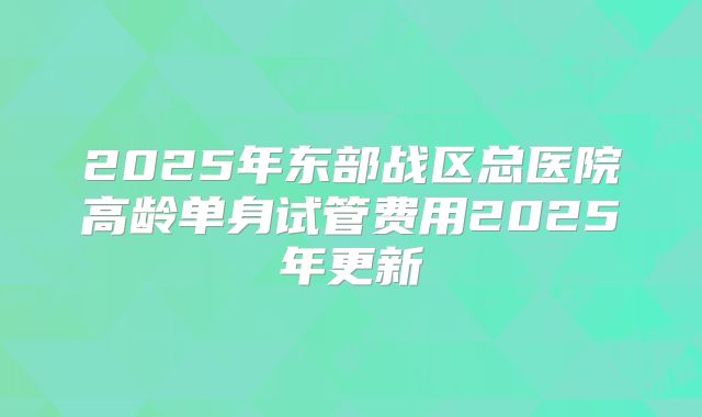 2025年东部战区总医院高龄单身试管费用2025年更新