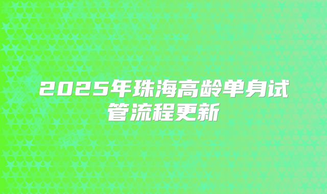 2025年珠海高龄单身试管流程更新