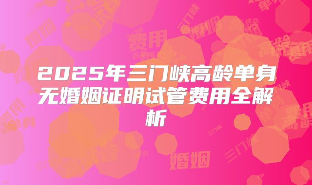 2025年三门峡高龄单身无婚姻证明试管费用全解析