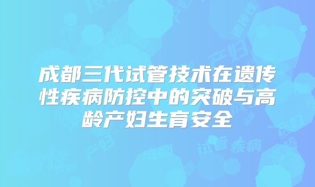 成都三代试管技术在遗传性疾病防控中的突破与高龄产妇生育安全