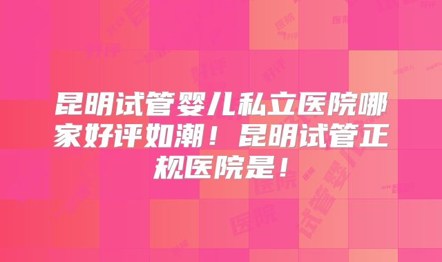 昆明试管婴儿私立医院哪家好评如潮！昆明试管正规医院是！