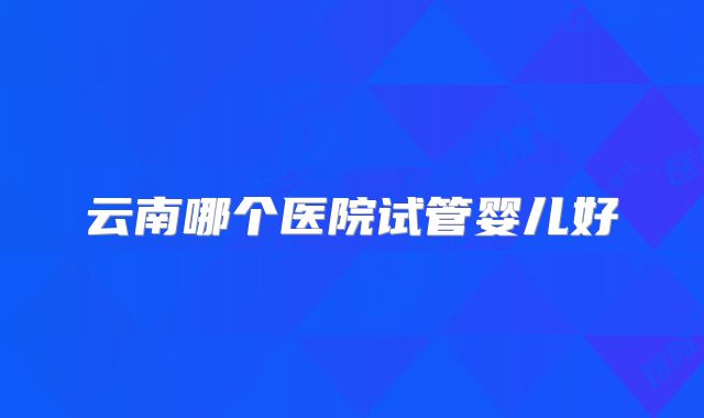 云南哪个医院试管婴儿好