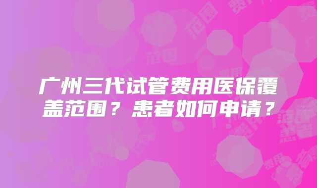 广州三代试管费用医保覆盖范围？患者如何申请？