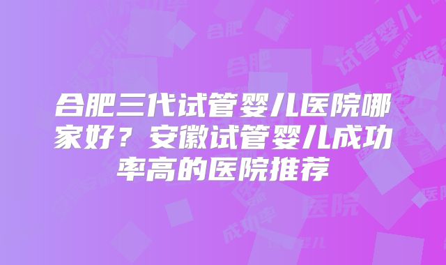 合肥三代试管婴儿医院哪家好？安徽试管婴儿成功率高的医院推荐