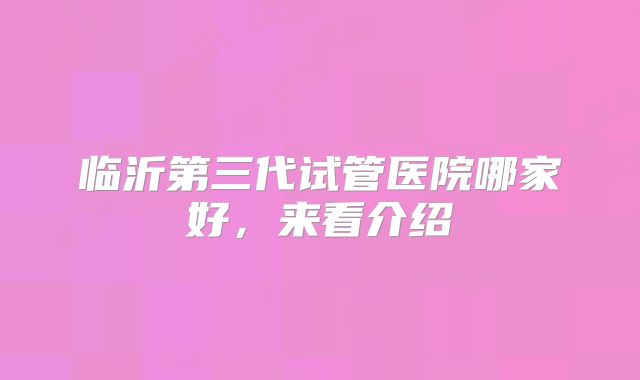 临沂第三代试管医院哪家好，来看介绍