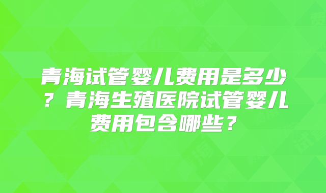 青海试管婴儿费用是多少？青海生殖医院试管婴儿费用包含哪些？