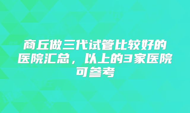 商丘做三代试管比较好的医院汇总，以上的3家医院可参考